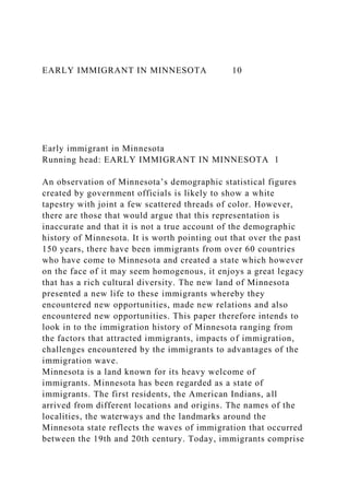 EARLY IMMIGRANT IN MINNESOTA 10
Early immigrant in Minnesota
Running head: EARLY IMMIGRANT IN MINNESOTA 1
An observation of Minnesota’s demographic statistical figures
created by government officials is likely to show a white
tapestry with joint a few scattered threads of color. However,
there are those that would argue that this representation is
inaccurate and that it is not a true account of the demographic
history of Minnesota. It is worth pointing out that over the past
150 years, there have been immigrants from over 60 countries
who have come to Minnesota and created a state which however
on the face of it may seem homogenous, it enjoys a great legacy
that has a rich cultural diversity. The new land of Minnesota
presented a new life to these immigrants whereby they
encountered new opportunities, made new relations and also
encountered new opportunities. This paper therefore intends to
look in to the immigration history of Minnesota ranging from
the factors that attracted immigrants, impacts of immigration,
challenges encountered by the immigrants to advantages of the
immigration wave.
Minnesota is a land known for its heavy welcome of
immigrants. Minnesota has been regarded as a state of
immigrants. The first residents, the American Indians, all
arrived from different locations and origins. The names of the
localities, the waterways and the landmarks around the
Minnesota state reflects the waves of immigration that occurred
between the 19th and 20th century. Today, immigrants comprise
 