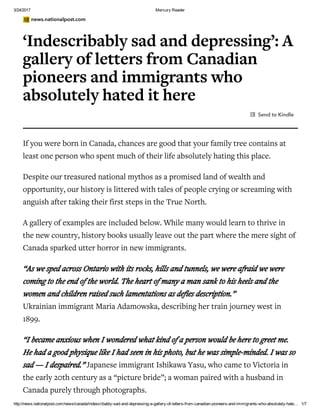 3/24/2017 Mercury Reader
http://news.nationalpost.com/news/canada/indescribably­sad­and­depressing­a­gallery­of­letters­from­canadian­pioneers­and­immigrants­who­absolutely­hate… 1/7
news.nationalpost.com
‘Indescribably sad and depressing’: A
gallery of letters from Canadian
pioneers and immigrants who
absolutely hated it here
Send to Kindle
If you were born in Canada, chances are good that your family tree contains at
least one person who spent much of their life absolutely hating this place.
Despite our treasured national mythos as a promised land of wealth and
opportunity, our history is littered with tales of people crying or screaming with
anguish after taking their first steps in the True North.
A gallery of examples are included below. While many would learn to thrive in
the new country, history books usually leave out the part where the mere sight of
Canada sparked utter horror in new immigrants.
“As we sped across Ontario with its rocks, hills and tunnels, we were afraid we were
coming to the end of the world. The heart of many a man sank to his heels and the
women and children raised such lamentations as defies description.”
Ukrainian immigrant Maria Adamowska, describing her train journey west in
1899.
“I became anxious when I wondered what kind of a person would be here to greet me.
He had a good physique like I had seen in his photo, but he was simple-minded. I was so
sad — I despaired.” Japanese immigrant Ishikawa Yasu, who came to Victoria in
the early 20th century as a “picture bride”; a woman paired with a husband in
Canada purely through photographs.
 