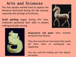 Arts and Sciences
The Han people worked hard to replace the
literature destroyed during the Qin dynasty,
especially the writings of Confucius.

Scroll painting began during this time.
Craftsmen perfected their skills in jewelry
making and jade carving.

                        Acupuncture and paper were invented
                        during the Han dynasty.

                        They also invented an instrument that would
                        tell them when an earthquake was
                        happening.

                        Iron was used for making cast iron objects
                        and plows.
 