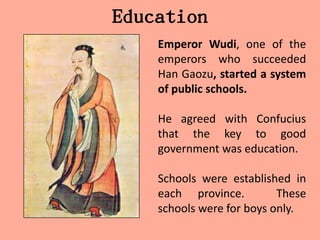 Education
    Emperor Wudi, one of the
    emperors who succeeded
    Han Gaozu, started a system
    of public schools.

    He agreed with Confucius
    that the key to good
    government was education.

    Schools were established in
    each province.         These
    schools were for boys only.
 