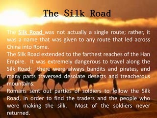 The Silk Road
The Silk Road was not actually a single route; rather, it
was a name that was given to any route that led across
China into Rome.
The Silk Road extended to the farthest reaches of the Han
Empire. It was extremely dangerous to travel along the
Silk Road: there were always bandits and pirates, and
many parts traversed desolate deserts and treacherous
mountains.
Romans sent out parties of soldiers to follow the Silk
Road, in order to find the traders and the people who
were making the silk. Most of the soldiers never
returned.
 