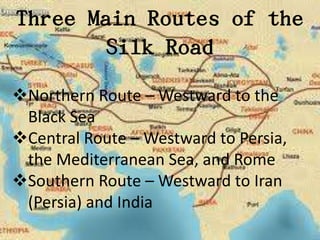 Three Main Routes of the
        Silk Road
Northern Route – Westward to the
 Black Sea
Central Route – Westward to Persia,
 the Mediterranean Sea, and Rome
Southern Route – Westward to Iran
 (Persia) and India
 