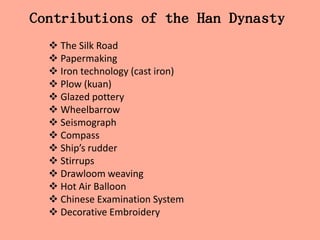 Contributions of the Han Dynasty
   The Silk Road
   Papermaking
   Iron technology (cast iron)
   Plow (kuan)
   Glazed pottery
   Wheelbarrow
   Seismograph
   Compass
   Ship’s rudder
   Stirrups
   Drawloom weaving
   Hot Air Balloon
   Chinese Examination System
   Decorative Embroidery
 