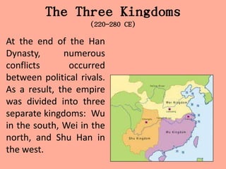 The Three Kingdoms
                     (220-280 CE)

At the end of the Han
Dynasty,      numerous
conflicts      occurred
between political rivals.
As a result, the empire
was divided into three
separate kingdoms: Wu
in the south, Wei in the
north, and Shu Han in
the west.
 