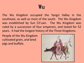 Wu
The Wu Kingdom occupied the Yangzi Valley in the
southeast, as well as most of the south. The Wu Kingdom
was established by Sun Ch’uan. The Wu Kingdom was
ruled by a succession of four emperors, and lasted for 52
years. It had the longest history of the Three Kingdoms.
People of the Wu Kingdom
cultivated grain, and bred
pigs and buffalo.
 