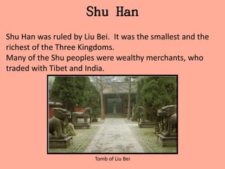 Shu Han
Shu Han was ruled by Liu Bei. It was the smallest and the
richest of the Three Kingdoms.
Many of the Shu peoples were wealthy merchants, who
traded with Tibet and India.




                        Tomb of Liu Bei
 
