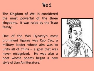 Wei
The Kingdom of Wei is considered
the most powerful of the three
kingdoms. It was ruled by the Ts’ao
family.

One of the Wei Dynasty’s most
prominent figures was Cao Cao, a
military leader whose aim was to
unify all of China – a goal that was
never recognized. He was also a
poet whose poems began a new
style of Jian An literature.
 