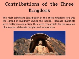 Contributions of the Three
           Kingdoms
The most significant contribution of the Three Kingdoms era was
the spread of Buddhism during this period. Because Buddhists
were craftsmen and artists, they were responsible for the creation
of numerous elaborate temples and monasteries.
 