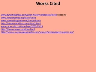 Works Cited

www.dynastiesofasia.com/asian-history-references/threekingdoms
www.historyforkids.org/learn/china
www.travelchinaguide.com/intro/history
http://condensedchina.com/china2.html
www.cucas.edu.cn/HomePage/2009-05-25
http://china.mrdonn.org/han.html
http://science.nationalgeographic.com/science/archaeology/emperor-qin/
 