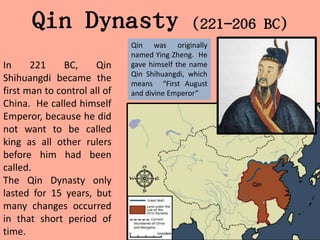 Qin Dynasty                            (221-206 BC)
                              Qin was originally
                              named Ying Zheng. He
In     221     BC,     Qin    gave himself the name
                              Qin Shihuangdi, which
Shihuangdi became the         means “First August
first man to control all of   and divine Emperor”
China. He called himself
Emperor, because he did
not want to be called
king as all other rulers
before him had been
called.
The Qin Dynasty only
lasted for 15 years, but
many changes occurred
in that short period of
time.
 