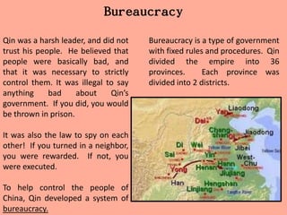 Bureaucracy
Qin was a harsh leader, and did not   Bureaucracy is a type of government
trust his people. He believed that    with fixed rules and procedures. Qin
people were basically bad, and        divided the empire into 36
that it was necessary to strictly     provinces.      Each province was
control them. It was illegal to say   divided into 2 districts.
anything     bad     about    Qin’s
government. If you did, you would
be thrown in prison.

It was also the law to spy on each
other! If you turned in a neighbor,
you were rewarded. If not, you
were executed.

To help control the people of
China, Qin developed a system of
bureaucracy.
 