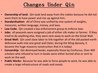 Changes Under Qin
• Ownership of land: Qin took land away from the nobles because he did not
  want them to have power and rise up against him.
• Standardization: All of China was unified by one system of weights,
  measures, written language, money, and laws.
• Law Code: Qin created a law enforcement group to enforce laws
• Jobs: all peasants were assigned a job of either silk maker or farmer. If they
  tried to do anything else, they were sent away to work on the Great Wall.
• Great Wall: Qin used slave labor to link together all of the old packed-earth
  defensive walls into one great wall (later, during the Ming dynasty, it
  became the huge masonry construction that it is today)
• Censorship: Qin destroyed books, especially those by Confucius. Over 400
  scholars who refused to turn in books were either buried alive or sent to
  work on the wall.
• Public Works: Because he was able to force people to work, he was able to
  create a large infrastructure of roads and canals.
 