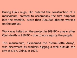 During Qin’s reign, Qin ordered the construction of a
mausoleum, created to accompany the first emperor
into the afterlife. More than 700,000 laborers worked
on the project.

Work was halted on the project in 209 BC – a year after
Qin’s death in 210 BC – due to uprisings by the people.

This mausoleum, nicknamed the “Terra-Cotta Army”,
was discovered by workers digging a well outside the
city of Xi’an, China, in 1974.
 