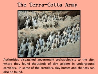 The Terra-Cotta Army




Authorities dispatched government archaeologists to the site,
where they found thousands of clay soldiers in underground
corridors. In some of the corridors, clay horses and chariots can
also be found.
 