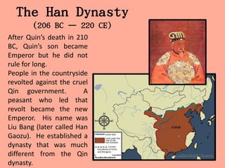 The Han Dynasty
        (206 BC – 220 CE)
After Quin’s death in 210
BC, Quin’s son became
Emperor but he did not
rule for long.
People in the countryside
revolted against the cruel
Qin government.          A
peasant who led that
revolt became the new
Emperor. His name was
Liu Bang (later called Han
Gaozu). He established a
dynasty that was much
different from the Qin
dynasty.
 
