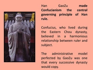 Han        GaoZu      made
Confucianism the central
governing principle of Han
rule.

Confucius, who lived during
the Eastern Chou dynasty,
believed in a harmonious
relationship between ruler and
subject.

The administrative model
perfected by GaoZu was one
that every successive dynasty
would copy.
 