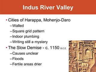Indus River Valley

• Cities of Harappa, Mohenjo-Daro
  –Walled
  –Square grid pattern
  –Indoor plumbing
  –Writing still a mystery
• The Slow Demise - c. 1150 B.C.E.
  –Causes unclear
  –Floods
  –Fertile areas drier
 