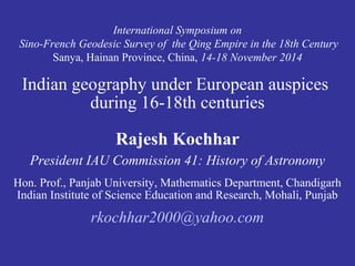 International Symposium on 
Sino-French Geodesic Survey of the Qing Empire in the 18th Century 
Sanya, Hainan Province, China, 14-18 November 2014 
Indian geography under European auspices 
during 16-18th centuries 
Rajesh Kochhar 
President IAU Commission 41: History of Astronomy 
Hon. Prof., Panjab University, Mathematics Department, Chandigarh 
Indian Institute of Science Education and Research, Mohali, Punjab 
rkochhar2000@yahoo.com 
 