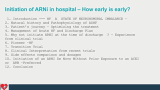 Initiation of ARNi in hospital – How early is early?
1. Introduction --- HF A STATE OF NEUROHUMORAL IMBALANCE –
2. Natural history and Pathophysiology of ADHF
3. Patient’s journey – Optimizing the treatment
4. Management of Acute HF and Discharge Plan
5. Why not initiate ARNI at the time of discharge ? – Experience
from clinical trial
6. Pioneer –HF
7. Transition Trial
8. Clinical Interpretation from recent trials
9. Side effects comparison and dosages
10. Initiation of an ARNI De Novo Without Prior Exposure to an ACEI
or ARB –Preferred
12. Conclusion
 