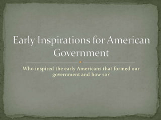 Who inspired the early Americans that formed our government and how so? Early Inspirations for American Government 