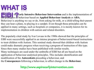 EIBI stands for Early Intensive Behaviour Intervention and is the implementation of
the principles of behaviour based on Applied Behaviour Analysis or ABA.
Behaviour is anything we say or do, from asking for milk, or a child telling their parent
they can hear a plane, to playing in a sandpit. Even though those principles can be
applied in many settings, such as hospitals or companies, it is mostly known for its
implementation in children with autism and related disorders.
The popularly cited study by Ivar Lovaas in the 1980s showed that the principles of
EIBI were successfully applied in an intense program of behavioural-based instructions
to treat children with Autism. This seminal study showed that children with Autism
could make dramatic progress when receiving a program of instruction of this type.
Since then many studies have been published with similar results.
Many techniques are used under the umbrella of EIBI but all are based on the
application of behaviour analytical principles. This includes identification and
modification of the Antecedents preceding a behaviour, and
the Consequences following a behaviour, to affect change in the Behaviour.
http://www.aspireearlyintervention.com
 
