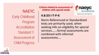 NAEYC
Early Childhood
Program
Accreditation
Standard 7:
Assessment of
Child Progress
4.B.03 I-T-P-K
Norm-Referenced or Standardized
tests are primarily used, when
seeking info on eligibility for special
services…….formal assessments are
combined with informal
assessments….
Criteria related to assessment of
children with special needs
 