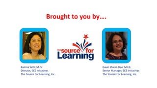 Brought to you by….
Kamna Seth, M. S.
Director, ECE Initiatives
The Source For Learning, Inc.
Gauri Shirali-Deo, M Ed.
Senior Manager, ECE Initiatives
The Source For Learning, Inc.
 