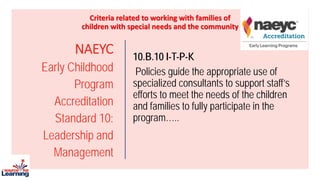 NAEYC
Early Childhood
Program
Accreditation
Standard 10:
Leadership and
Management
10.B.10 I-T-P-K
Policies guide the appropriate use of
specialized consultants to support staff’s
efforts to meet the needs of the children
and families to fully participate in the
program…..
Criteria related to working with families of
children with special needs and the community
 