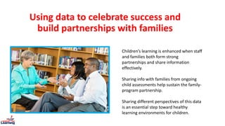 Using data to celebrate success and
build partnerships with families
Children’s learning is enhanced when staff
and families both form strong
partnerships and share information
effectively.
Sharing info with families from ongoing
child assessments help sustain the family-
program partnership.
Sharing different perspectives of this data
is an essential step toward healthy
learning environments for children.
 