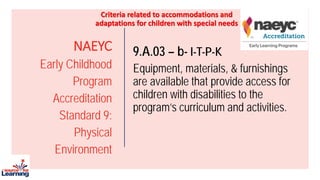 NAEYC
Early Childhood
Program
Accreditation
Standard 9:
Physical
Environment
9.A.03 – b- I-T-P-K
Equipment, materials, & furnishings
are available that provide access for
children with disabilities to the
program’s curriculum and activities.
Criteria related to accommodations and
adaptations for children with special needs
 