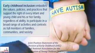 Joint Position Statement of the
Division of Early Childhood (DEC)
and National Association for the
Education of Young Children (NAEYC)
Early childhood inclusion embodies
the values, policies, and practices that
support the right of every infant and
young child and his or her family,
regardless of ability, to participate in a
broad range of activities and contexts
as full members of families,
communities, and society.
 
