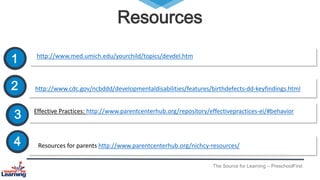 Resources
The Source for Learning – PreschoolFirst
1 http://www.med.umich.edu/yourchild/topics/devdel.htm
2 http://www.cdc.gov/ncbddd/developmentaldisabilities/features/birthdefects-dd-keyfindings.html
Effective Practices: http://www.parentcenterhub.org/repository/effectivepractices-ei/#behavior
4
3
Resources for parents http://www.parentcenterhub.org/nichcy-resources/
 