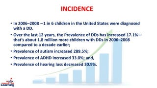 INCIDENCE
• In 2006–2008 ∼1 in 6 children in the United States were diagnosed
with a DD.
• Over the last 12 years, the Prevalence of DDs has increased 17.1%—
that’s about 1.8 million more children with DDs in 2006–2008
compared to a decade earlier;
• Prevalence of autism increased 289.5%;
• Prevalence of ADHD increased 33.0%; and,
• Prevalence of hearing loss decreased 30.9%.
 