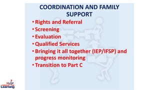 COORDINATION AND FAMILY
SUPPORT
•Rights and Referral
•Screening
•Evaluation
•Qualified Services
•Bringing it all together (IEP/IFSP) and
progress monitoring
•Transition to Part C
 