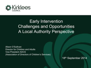 Early Intervention 
Challenges and Opportunities 
A Local Authority Perspective 
Alison O’Sullivan 
Director for Children and Adults 
Vice President ADCS 
(Association of Directors of Children’s Services) 
18th September 2014 
 