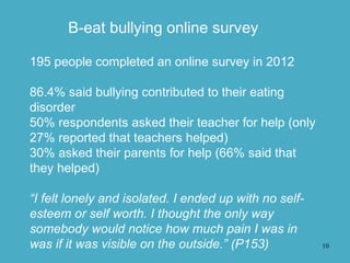 10
B-eat bullying online survey
195 people completed an online survey in 2012
86.4% said bullying contributed to their eating
disorder
50% respondents asked their teacher for help (only
27% reported that teachers helped)
30% asked their parents for help (66% said that
they helped)
“I felt lonely and isolated. I ended up with no self-
esteem or self worth. I thought the only way
somebody would notice how much pain I was in
was if it was visible on the outside.” (P153)
 