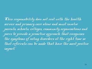 13
‘This responsibility does not rest with the health
service and primary care alone and must involve
parents, schools, colleges, community organisations and
peers to provide a proactive approach that recognises
the symptoms of eating disorders at the right time so
that referrals can be made that have the most positive
impact.’
 