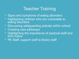 Teacher Training
• Signs and symptoms of eating disorders
• Highlighting children who are vulnerable to
eating disorders
• Discussing safeguarding policies within school
• Creating care pathways
• Highlighting the importance of pastoral staff and
form tutors
• PE Staff, support staff ie library staff
 