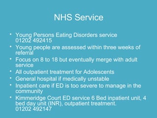 NHS Service
• Young Persons Eating Disorders service
01202 492415
• Young people are assessed within three weeks of
referral
• Focus on 8 to 18 but eventually merge with adult
service
• All outpatient treatment for Adolescents
• General hospital if medically unstable
• Inpatient care if ED is too severe to manage in the
community
• Kimmeridge Court ED service 6 Bed inpatient unit, 4
bed day unit (INR), outpatient treatment.
01202 492147
 