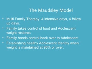 • Multi Family Therapy, 4 intensive days, 4 follow
up days.
• Family takes control of food and Adolescent
weight restores
• Family hands control back over to Adolescent
• Establishing healthy Adolescent Identity when
weight is maintained at 95% or over.
The Maudsley Model
 