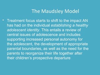 • Treatment focus starts to shift to the impact AN
has had on the individual establishing a healthy
adolescent identity. This entails a review of
central issues of adolescence and includes
supporting increased personal autonomy for
the adolescent, the development of appropriate
parental boundaries, as well as the need for the
parents to reorganize their life together after
their children’s prospective departure
The Maudsley Model
 