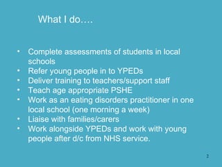 2
• Complete assessments of students in local
schools
• Refer young people in to YPEDs
• Deliver training to teachers/support staff
• Teach age appropriate PSHE
• Work as an eating disorders practitioner in one
local school (one morning a week)
• Liaise with families/carers
• Work alongside YPEDs and work with young
people after d/c from NHS service.
What I do….
 