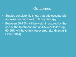 • Studies consistently show that adolescents with
anorexia respond well to family therapy.
• Between 50-75% will be weight restored by the
end of the treatment and at 4-5 year follow up,
60-90% will have fully recovered. (Le Grange &
Eisler 2014)
Outcomes
 