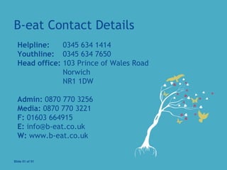B-eat Contact Details
  
Helpline: 0345 634 1414
Youthline: 0345 634 7650
Head office: 103 Prince of Wales Road
Norwich
NR1 1DW
Admin: 0870 770 3256
Media: 0870 770 3221
F: 01603 664915
E: info@b-eat.co.uk
W: www.b-eat.co.uk
 
Slide 51 of 51
 