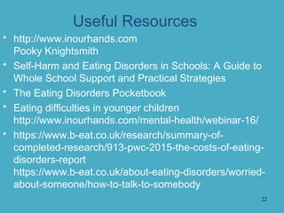 Useful Resources
• http://www.inourhands.com
Pooky Knightsmith
• Self-Harm and Eating Disorders in Schools: A Guide to
Whole School Support and Practical Strategies
• The Eating Disorders Pocketbook
• Eating difficulties in younger children
http://www.inourhands.com/mental-health/webinar-16/
• https://www.b-eat.co.uk/research/summary-of-
completed-research/913-pwc-2015-the-costs-of-eating-
disorders-report
https://www.b-eat.co.uk/about-eating-disorders/worried-
about-someone/how-to-talk-to-somebody
22
 