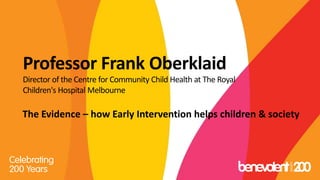Professor Frank Oberklaid
Director of the Centre for Community Child Health at The Royal
Children's Hospital Melbourne
The Evidence – how Early Intervention helps children & society
 