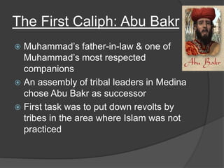 The First Caliph: Abu BakrMuhammad’s father-in-law & one of Muhammad’s most respected companionsAn assembly of tribal leaders in Medina chose Abu Bakr as successorFirst task was to put down revolts by tribes in the area where Islam was not practiced