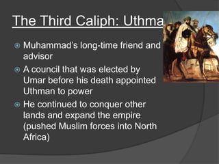 The Third Caliph: UthmanMuhammad’s long-time friend and advisorA council that was elected by Umar before his death appointed Uthman to powerHe continued to conquer other lands and expand the empire (pushed Muslim forces into North Africa)