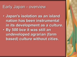 Early Japan - overview
• Japan's isolation as an island
nation has been instrumental
in its development as a culture.
• By 500 bce it was still an
undeveloped agrarian (farm
based) culture without cities.
 