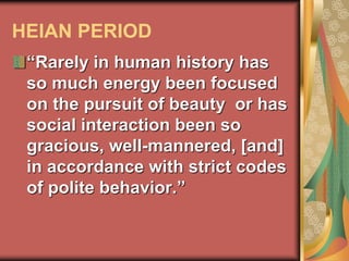 HEIAN PERIOD
“Rarely in human history has
so much energy been focused
on the pursuit of beauty or has
social interaction been so
gracious, well-mannered, [and]
in accordance with strict codes
of polite behavior.”
 